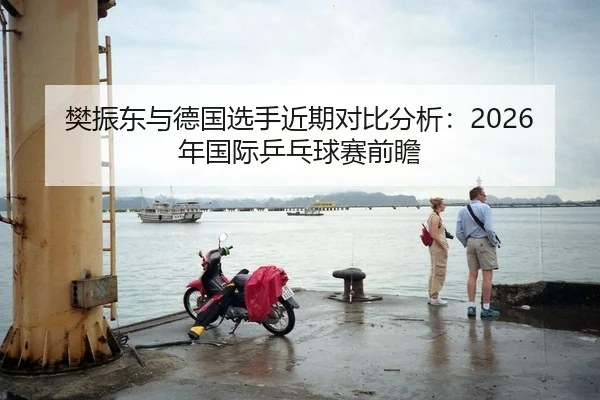 樊振东与德国选手近期对比分析：2026年国际乒乓球赛前瞻