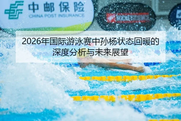 2026年国际游泳赛中孙杨状态回暖的深度分析与未来展望