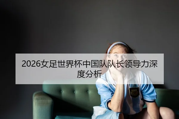 2026女足世界杯中国队队长领导力深度分析
