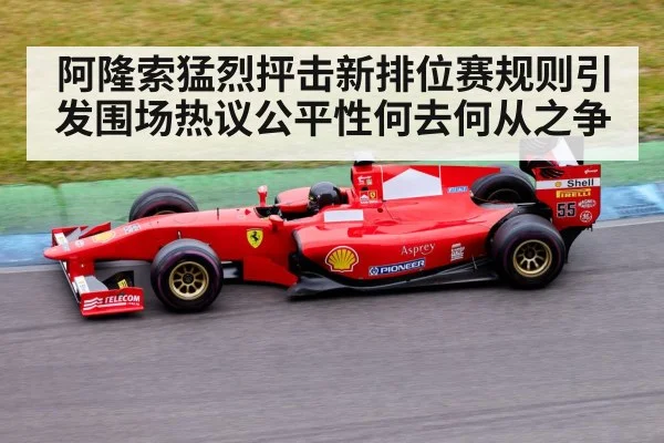 阿隆索猛烈抨击新排位赛规则引发围场热议公平性何去何从之争