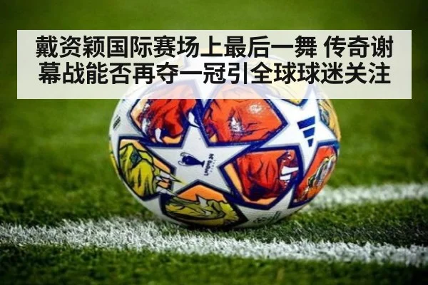 戴资颖国际赛场上最后一舞 传奇谢幕战能否再夺一冠引全球球迷关注