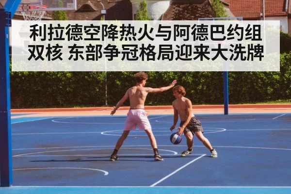 利拉德空降热火与阿德巴约组双核 东部争冠格局迎来大洗牌